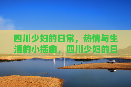 四川少妇的日常，热情与生活的小插曲，四川少妇的日常，热情与生活的小插曲