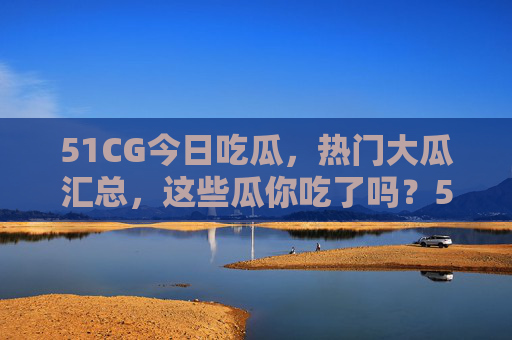 51CG今日吃瓜，热门大瓜汇总，这些瓜你吃了吗？51CG今日吃瓜，热门大瓜汇总，这些瓜你吃了吗？