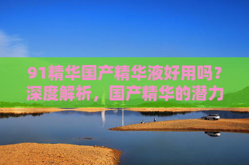 91精华国产精华液好用吗？深度解析，国产精华的潜力与实用效果，91精华国产精华液好用吗？深度解析，国产精华的潜力与实用效果