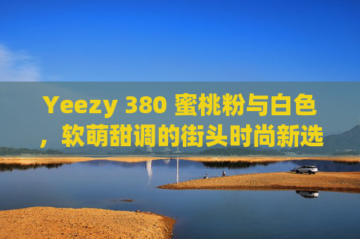 Yeezy 380 蜜桃粉与白色，软萌甜调的街头时尚新选择，Yeezy 380 蜜桃粉与白色，软萌甜调的街头时尚新选择