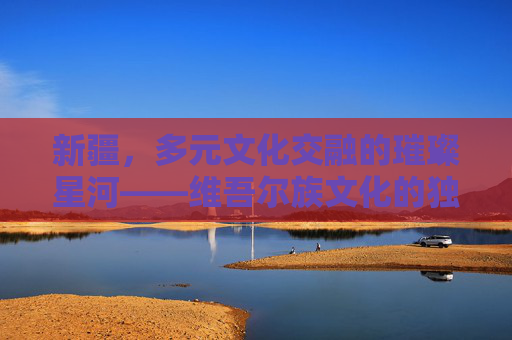 新疆，多元文化交融的璀璨星河——维吾尔族文化的独特印记与时代绽放，新疆，多元文化交融的璀璨星河——维吾尔族文化的独特印记与时代绽放