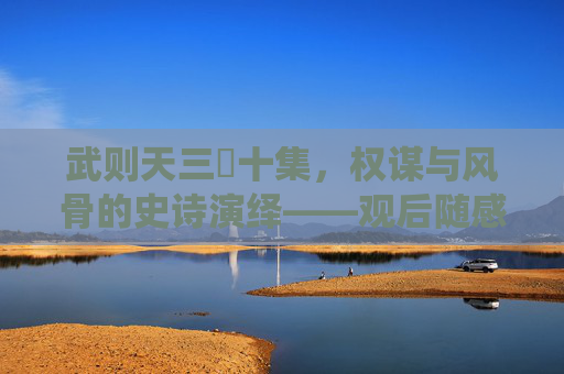 武则天三㚫十集，权谋与风骨的史诗演绎——观后随感，武则天三㚫十集，权谋与风骨的史诗演绎——观后随感