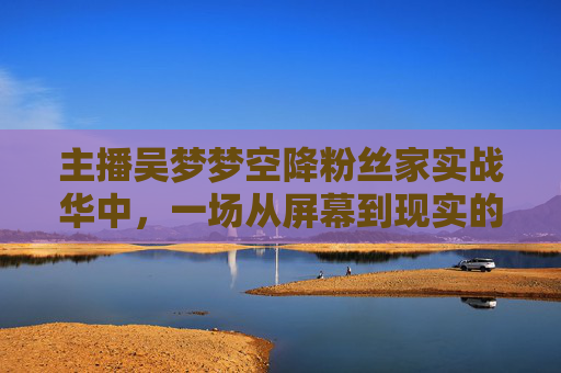 主播吴梦梦空降粉丝家实战华中，一场从屏幕到现实的暖心互动，用行动诠释粉丝至上