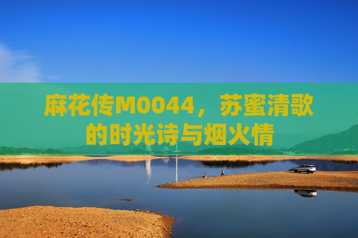 麻花传M0044，苏蜜清歌的时光诗与烟火情