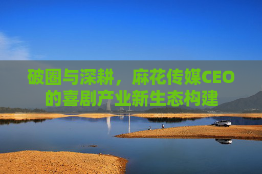破圈与深耕，麻花传媒CEO的喜剧产业新生态构建