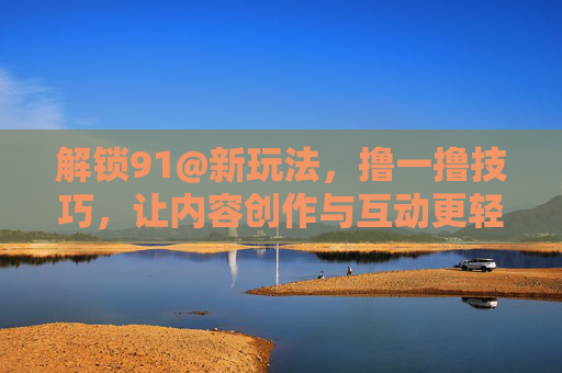 解锁91@新玩法，撸一撸技巧，让内容创作与互动更轻松高效