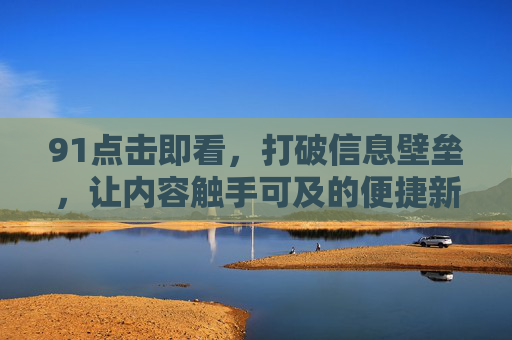 91点击即看，打破信息壁垒，让内容触手可及的便捷新体验，91点击即看，打破信息壁垒，让内容触手可及的便捷新体验