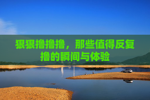 狠狠撸撸撸，那些值得反复撸的瞬间与体验