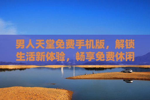 男人天堂免费手机版，解锁生活新体验，畅享免费休闲乐趣