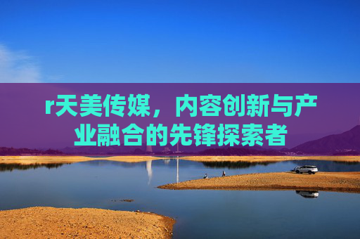 r天美传媒，内容创新与产业融合的先锋探索者