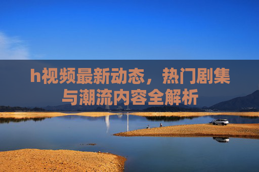 h视频最新动态，热门剧集与潮流内容全解析