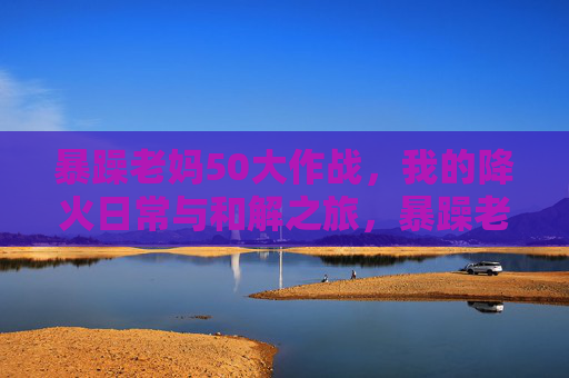 暴躁老妈50大作战，我的降火日常与和解之旅，暴躁老妈50大作战，我的降火日常与和解之旅