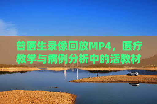 曾医生录像回放MP4，医疗教学与病例分析中的活教材，曾医生录像回放MP4，医疗教学与病例分析的活教材