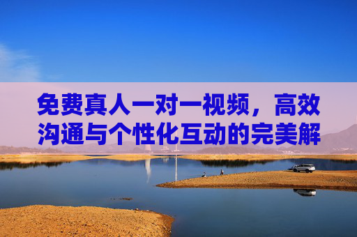 免费真人一对一视频，高效沟通与个性化互动的完美解决方案，免费真人一对一视频，高效沟通与个性化互动的完美解决方案