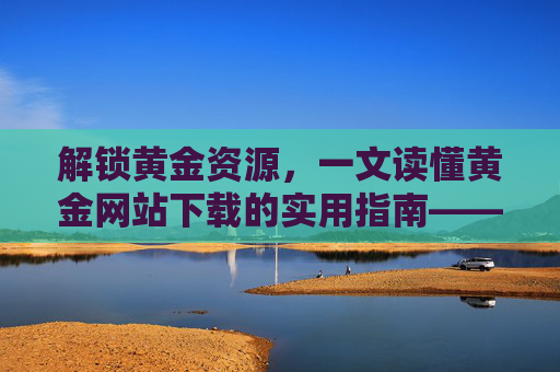 解锁黄金资源，一文读懂黄金网站下载的实用指南——让你的下载体验事半功倍，解锁黄金资源，一文读懂黄金网站下载的实用指南——让你的下载体验事半功倍