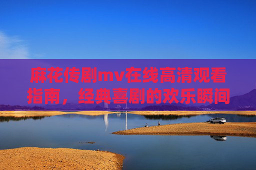 麻花传剧mv在线高清观看指南，经典喜剧的欢乐瞬间，随时随地尽享，麻花传剧MV在线高清观看指南，经典喜剧欢乐瞬间，随时随地尽享欢乐