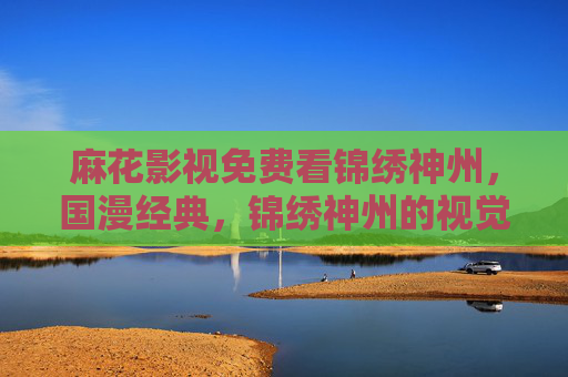 麻花影视免费看锦绣神州，国漫经典，锦绣神州的视觉与故事盛宴，麻花影视免费看锦绣神州，国漫经典，视觉与故事盛宴
