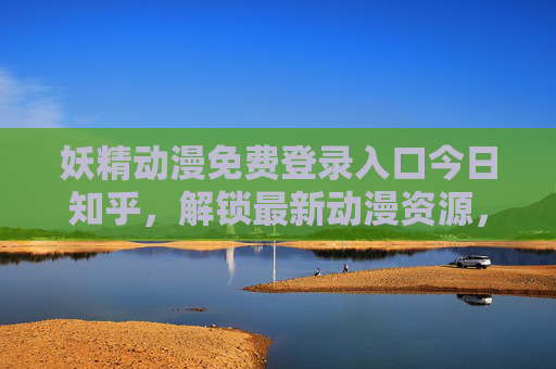 妖精动漫免费登录入口今日知乎，解锁最新动漫资源，免费畅享精彩番剧，妖精动漫免费登录入口今日知乎，解锁最新番剧，畅享精彩资源