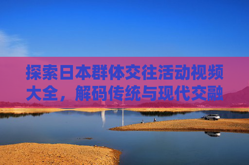 探索日本群体交往活动视频大全，解码传统与现代交融的社交文化