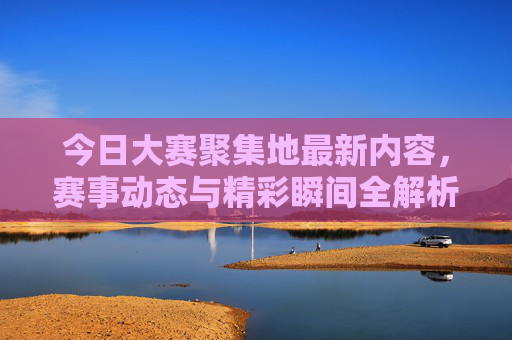 今日大赛聚集地最新内容，赛事动态与精彩瞬间全解析