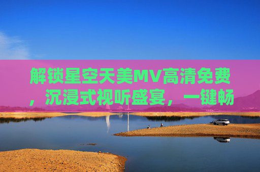 解锁星空天美MV高清免费，沉浸式视听盛宴，一键畅享璀璨夜空