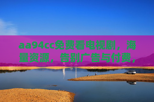 aa94cc免费看电视剧，海量资源，告别广告与付费，畅享追剧乐趣，aa94cc免费看电视剧，海量资源，告别广告与付费，畅享追剧乐趣