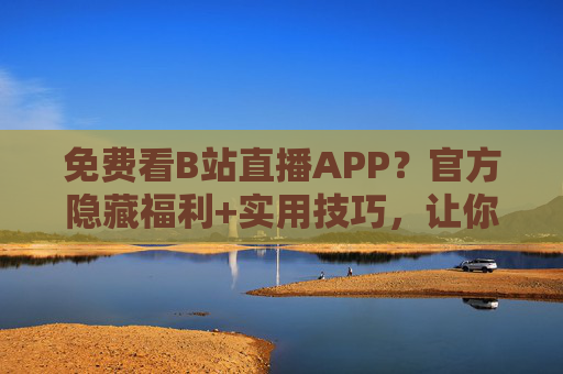 免费看B站直播APP？官方隐藏福利+实用技巧，让你追星不花钱
