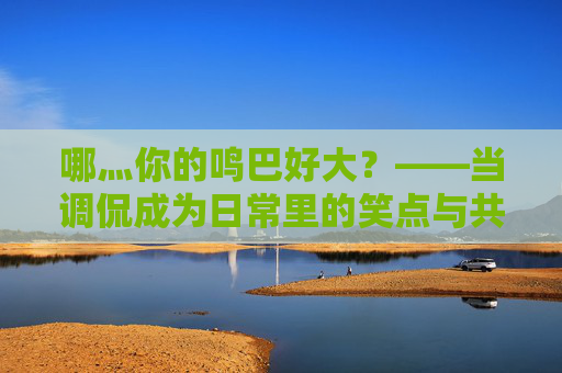 哪灬你的鸣巴好大？——当调侃成为日常里的笑点与共鸣