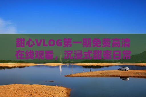 甜心VLOG第一期免费高清在线观看，沉浸式甜蜜日常，解锁生活小确幸