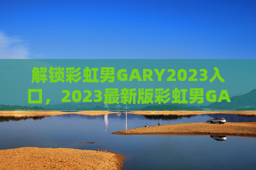 解锁彩虹男GARY2023入口，2023最新版彩虹男GARY官方入口指南