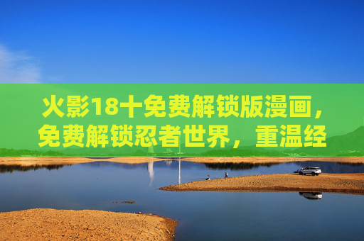 火影18十免费解锁版漫画，免费解锁忍者世界，重温经典与探索新篇