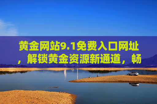 黄金网站9.1免费入口网址，解锁黄金资源新通道，畅享优质内容盛宴，黄金网站9.1免费入口，解锁黄金资源新通道，畅享优质内容盛宴