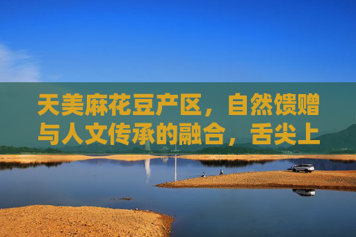 天美麻花豆产区，自然馈赠与人文传承的融合，舌尖上的乡土瑰宝