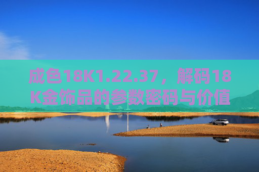 成色18K1.22.37，解码18K金饰品的参数密码与价值内涵