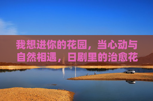 我想进你的花园，当心动与自然相遇，日剧里的治愈花园藏着生活的温柔密码，日剧治愈花园，当心动与自然相遇，藏着生活的温柔密码