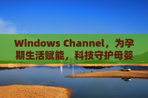Windows Channel，为孕期生活赋能，科技守护母婴健康，Windows Channel，科技赋能孕期生活，守护母婴健康