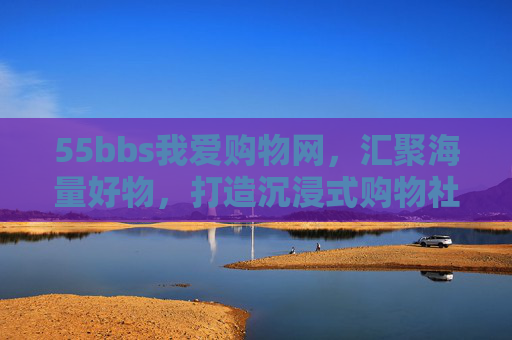 55bbs我爱购物网，汇聚海量好物，打造沉浸式购物社区体验，55bbs我爱购物网，汇聚海量好物，打造沉浸式购物社区体验