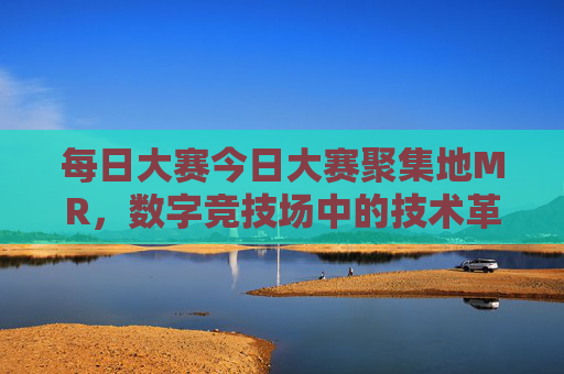 每日大赛今日大赛聚集地MR，数字竞技场中的技术革新与创意碰撞