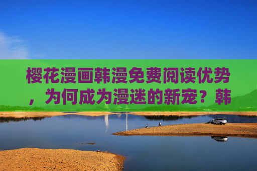 樱花漫画韩漫免费阅读优势，为何成为漫迷的新宠？韩漫免费阅读优势，为何成为漫迷新宠？