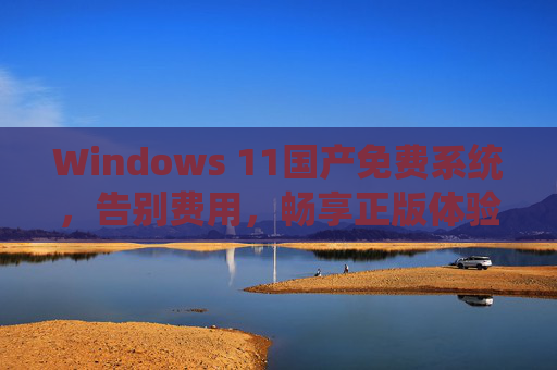 Windows 11国产免费系统，告别费用，畅享正版体验的平价之选，Windows 11国产免费系统，告别费用，畅享正版平价体验