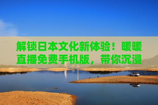 解锁日本文化新体验！暖暖直播免费手机版，带你沉浸式畅享异域直播盛宴，解锁日本文化新体验！暖暖直播免费手机版，带你沉浸式畅享异域直播盛宴