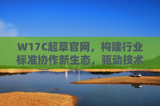 W17C起草官网，构建行业标准协作新生态，驱动技术规范升级与产业协同