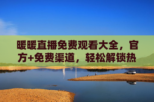 暖暖直播免费观看大全，官方+免费渠道，轻松解锁热门直播内容，告别付费烦恼