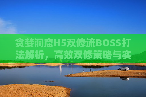 贪婪洞窟H5双修流BOSS打法解析，高效双修策略与实战技巧，贪婪洞窟H5双修流BOSS打法解析，高效双修策略与实战技巧