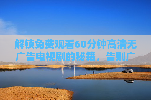 解锁免费观看60分钟高清无广告电视剧的秘籍，告别广告骚扰，沉浸式追剧体验！