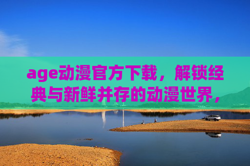 age动漫官方下载，解锁经典与新鲜并存的动漫世界，官方渠道保障体验安全与优质