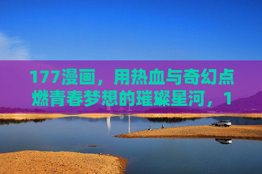 177漫画，用热血与奇幻点燃青春梦想的璀璨星河，177漫画，用热血与奇幻点燃青春梦想的璀璨星河