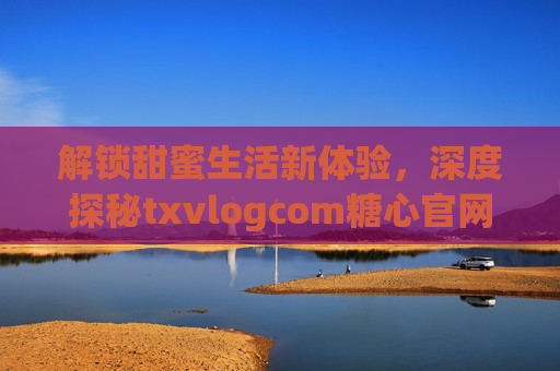 解锁甜蜜生活新体验，深度探秘txvlogcom糖心官网，解锁甜蜜生活新体验，深度探秘txvlogcom糖心官网