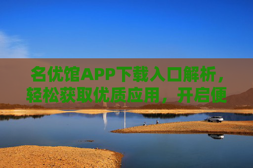 名优馆APP下载入口解析，轻松获取优质应用，开启便捷生活新体验，名优馆APP下载入口解析，轻松获取优质应用，开启便捷生活新体验