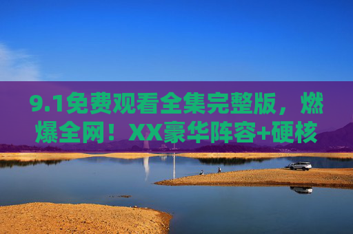 9.1免费观看全集完整版，燃爆全网！XX豪华阵容+硬核剧情，免费资源全解析，错过再等一年！1免费观看全集完整版，XX豪华阵容+硬核剧情，免费资源全解析，错过再等一年！